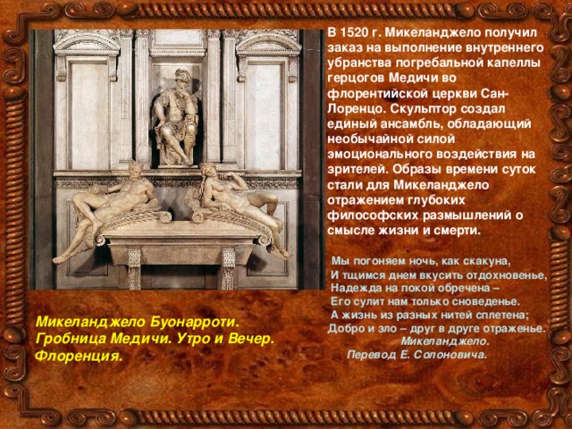 В 1520 г. Микеланджело получил заказ на выполнение внутреннего убранства погребальной капеллы герцогов Медичи во флорентийской церкви Сан-Лоренцо. Скульптор создал единый ансамбль, обладающий необычайной силой эмоционального воздействия на зрителей. Образы времени суток стали для Микеланджело отражением глубоких философских размышлений о смысле жизни и смерти.   Мы погоняем ночь, как скакуна,  И тщимся днем вкусить отдохновенье,  Надежда на покой обречена –  Его сулит нам только сноведенье.  А жизнь из разных нитей сплетена; Добро и зло – друг в друге отраженье.  Микеланджело.  Перевод Е. Солоновича.  Микеланджело Буонарроти. Гробница Медичи. Утро и Вечер. Флоренция. 