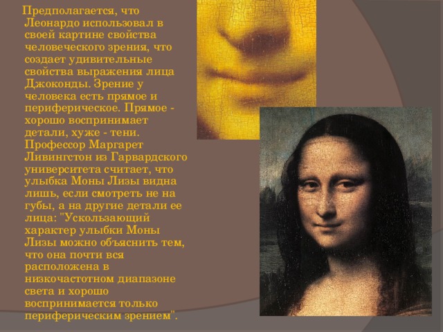  Предполагается, что Леонардо использовал в своей картине свойства человеческого зрения, что создает удивительные свойства выражения лица Джоконды. Зрение у человека есть прямое и периферическое. Прямое - хорошо воспринимает детали, хуже - тени. Профессор Маргарет Ливингстон из Гарвардского университета считает, что улыбка Моны Лизы видна лишь, если смотреть не на губы, а на другие детали ее лица: 