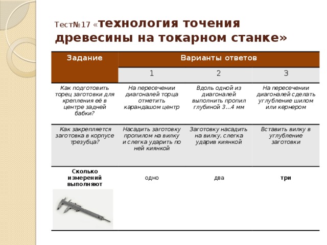 Тест№17 « технология точения древесины на токарном станке» Задание Варианты ответов 1 Как подготовить торец заготовки для крепления её в центре задней бабки?  Как закрепляется заготовка в корпусе трезубца? 2 На пересечении диагоналей торца отметить карандашом центр Насадить заготовку пропилом на вилку и слегка ударить по ней киянкой 3 Вдоль одной из диагоналей выполнить пропил глубиной 3…4 мм Сколько измерений выполняют штангенциркулем? На пересечении диагоналей сделать углубление шилом или кернером Заготовку насадить на вилку, слегка ударив киянкой Вставить вилку в углубление заготовки одно два  три 