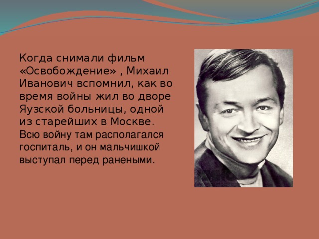 Когда снимали фильм «Освобождение» , Михаил Иванович вспомнил, как во время войны жил во дворе Яузской больницы, одной из старейших в Москве. Всю войну там располагался госпиталь, и он мальчишкой выступал перед ранеными. 