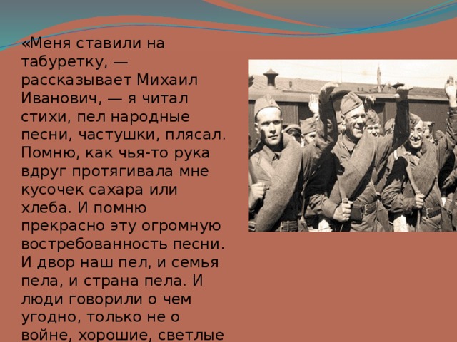 «Меня ставили на табуретку, — рассказывает Михаил Иванович, — я читал стихи, пел народные песни, частушки, плясал. Помню, как чья-то рука вдруг протягивала мне кусочек сахара или хлеба. И помню прекрасно эту огромную востребованность песни. И двор наш пел, и семья пела, и страна пела. И люди говорили о чем угодно, только не о войне, хорошие, светлые люди. 