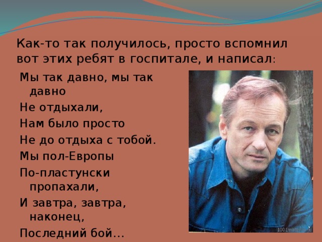 Как-то так получилось, просто вспомнил вот этих ребят в госпитале, и написал : Мы так давно, мы так давно Не отдыхали, Нам было просто Не до отдыха с тобой. Мы пол-Европы По-пластунски пропахали, И завтра, завтра, наконец, Последний бой… 