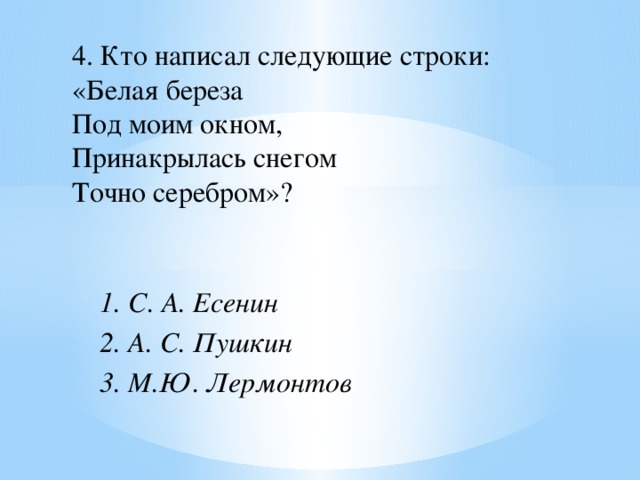 4. Кто написал следующие строки: «Белая береза  Под моим окном,  Принакрылась снегом  Точно серебром»? 1. С. А. Есенин 2. А. С. Пушкин 3. М.Ю. Лермонтов  