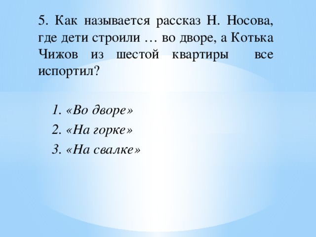 5. Как называется рассказ Н. Носова, где дети строили … во дворе, а Котька Чижов из шестой квартиры все испортил? 1. «Во дворе» 2. «На горке» 3. «На свалке» 