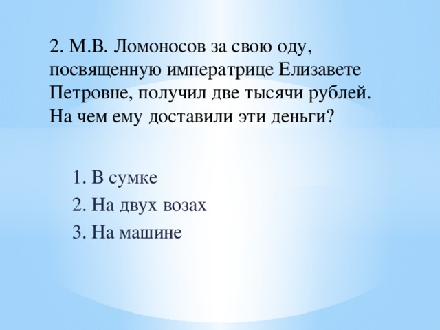 2. М.В. Ломоносов за свою оду, посвященную императрице Елизавете Петровне, получил две тысячи рублей. На чем ему доставили эти деньги? 1. В сумке 2. На двух возах 3. На машине 