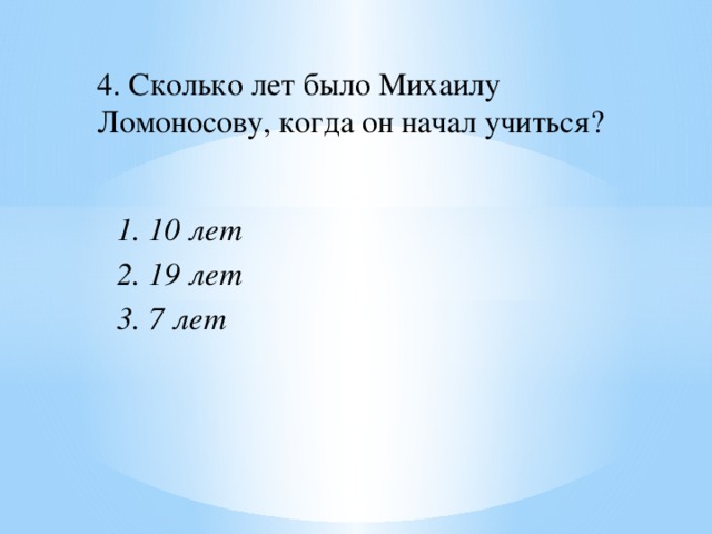 4. Сколько лет было Михаилу Ломоносову, когда он начал учиться? 1. 10 лет 2. 19 лет 3. 7 лет 