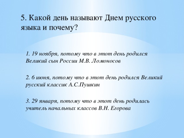 5. Какой день называют Днем русского языка и почему? 1. 19 ноября, потому что в этот день родился Великий сын России М.В. Ломоносов  2. 6 июня, потому что в этот день родился Великий русский классик А.С.Пушкин  3. 29 января, потому что в этот день родилась учитель начальных классов В.Н. Егорова 