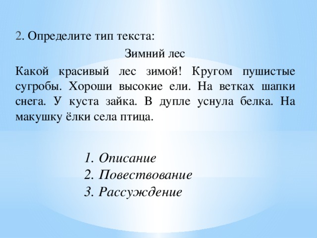 2 . Определите тип текста: Зимний лес  Какой красивый лес зимой! Кругом пушистые сугробы. Хороши высокие ели. На ветках шапки снега. У куста зайка. В дупле уснула белка. На макушку ёлки села птица. 1. Описание  2. Повествование  3. Рассуждение    