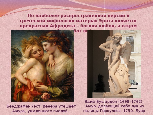 По наиболее распространенной версии в греческой мифологии матерью Эрота является прекрасная Афродита – богиня любви, а отцом Арес – бог войны. Эдме́ Бушардо́н (1698–1762).  Амур, делающий себе лук из палицы Геркулеса, 1750. Лувр.  Бенджамен Уэст. Венера утешает Амура, ужаленного пчелой.   