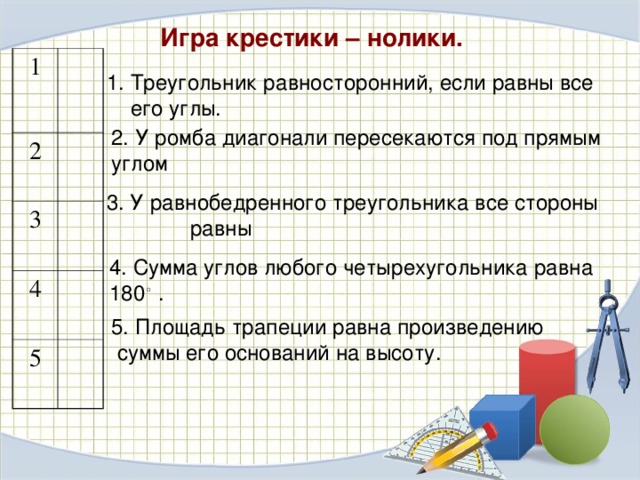 Игра крестики – нолики. 1 2 3 4 5 Треугольник равносторонний, если равны все его углы.   2. У ромба диагонали пересекаются под прямым углом 3. У равнобедренного треугольника все стороны равны 4. Сумма углов любого четырехугольника равна 180 ◦ . 5. Площадь трапеции равна произведению суммы его оснований на высоту. 