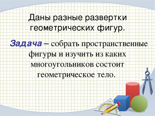 Даны разные развертки геометрических фигур.  Задача – собрать пространственные фигуры и изучить из каких многоугольников состоит геометрическое тело. 