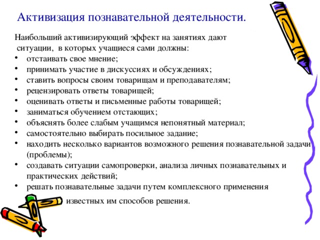 Активизация познавательной деятельности. Наибольший активизирующий эффект на занятиях дают  ситуации, в которых учащиеся сами должны: отстаивать свое мнение; принимать участие в дискуссиях и обсуждениях; ставить вопросы своим товарищам и преподавателям; рецензировать ответы товарищей; оценивать ответы и письменные работы товарищей; заниматься обучением отстающих; объяснять более слабым учащимся непонятный материал; самостоятельно выбирать посильное задание; находить несколько вариантов возможного решения познавательной задачи (проблемы); создавать ситуации самопроверки, анализа личных познавательных и практических действий; решать познавательные задачи путем комплексного применения  известных им способов решения.  