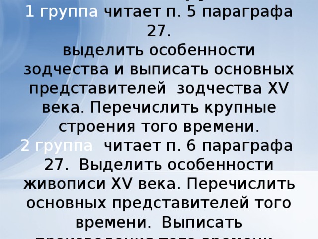Задание по группам.  1 группа читает п. 5 параграфа 27.  выделить особенности зодчества и выписать основных представителей зодчества XV века. Перечислить крупные строения того времени.  2 группа читает п. 6 параграфа 27. Выделить особенности живописи XV века. Перечислить основных представителей того времени. Выписать произведения того времени. 