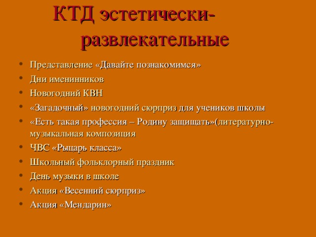 КТД эстетически- развлекательные Представление «Давайте познакомимся» Дни именинников Новогодний КВН «Загадочный» новогодний сюрприз для учеников школы «Есть такая профессия – Родину защищать»( литературно-музыкальная композиция ЧВС «Рыцарь класса» Школьный фольклорный праздник День музыки в школе Акция «Весенний сюрприз» Акция «Мендарин»     