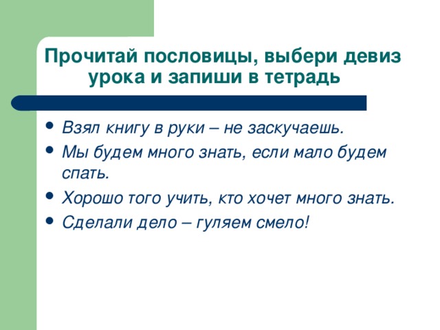 Прочитай пословицы, выбери девиз  урока и запиши в тетрадь Взял книгу в руки – не заскучаешь. Мы будем много знать, если мало будем спать. Хорошо того учить, кто хочет много знать. Сделали дело – гуляем смело! 