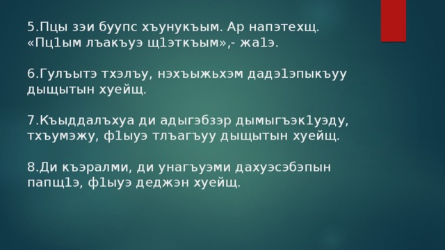 5.Пцы зэи буупс хъунукъым. Ар напэтехщ. «Пц1ым лъакъуэ щ1эткъым»,- жа1э.   6.Гулъытэ тхэлъу, нэхъыжьхэм дадэ1эпыкъуу дыщытын хуейщ.   7.Къыддалъхуа ди адыгэбзэр дымыгъэк1уэду, тхъумэжу, ф1ыуэ тлъагъуу дыщытын хуейщ.   8.Ди къэралми, ди унагъуэми дахуэсэбэпын папщ1э, ф1ыуэ деджэн хуейщ.   