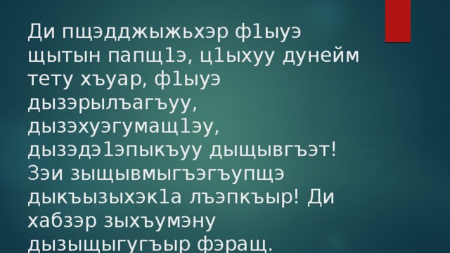 Ди пщэдджыжьхэр ф1ыуэ щытын папщ1э, ц1ыхуу дунейм тету хъуар, ф1ыуэ дызэрылъагъуу, дызэхуэгумащ1эу, дызэдэ1эпыкъуу дыщывгъэт! Зэи зыщывмыгъэгъупщэ дыкъызыхэк1а лъэпкъыр! Ди хабзэр зыхъумэну дызыщыгугъыр фэращ. Фызэрыадыгэр зэи зыщывмыгъэгъупщэ! 