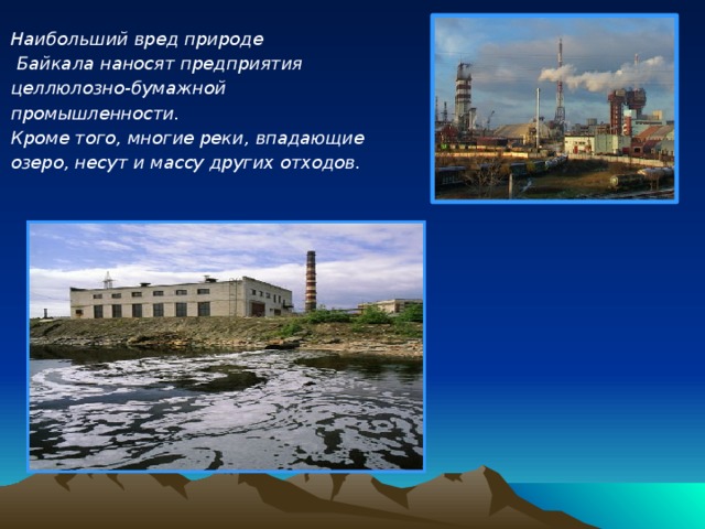 Наибольший вред природе  Байкала наносят предприятия целлюлозно-бумажной промышленности. Кроме того, многие реки, впадающие озеро, несут и массу других отходов.         