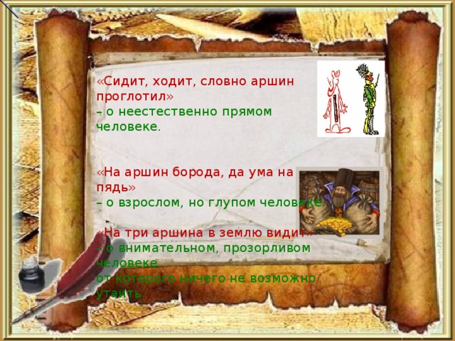 «Сидит, ходит, словно аршин проглотил» – о неестественно прямом человеке. «На аршин борода, да ума на пядь» – о взрослом, но глупом человеке. «На три аршина в землю видит» – о внимательном, прозорливом человеке, от которого ничего не возможно утаить.