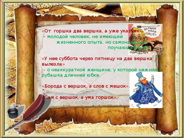 «От  горшка два вершка, а уже указчик»  – молодой человек, не имеющий жизненного опыта, но самонадеянно поучающий всех.   «У нее суббота через пятницу на два вершка вылезла»  – о неаккуратной женщине, у которой нижняя рубашка длинней юбки.   «Борода с вершок, а слов с мешок».   «Сам с вершок, а ума горшок».