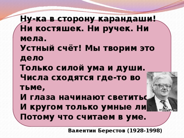 Ну-ка в сторону карандаши! Ни костяшек. Ни ручек. Ни мела. Устный счёт! Мы творим это дело Только силой ума и души. Числа сходятся где-то во тьме, И глаза начинают светиться, И кругом только умные лица, Потому что считаем в уме.  Валентин Берестов (1928-1998)