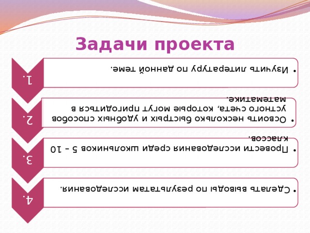 1. Изучить литературу по данной теме. Изучить литературу по данной теме. 2. Освоить несколько быстрых и удобных способов устного счета, которые могут пригодиться в математике. Освоить несколько быстрых и удобных способов устного счета, которые могут пригодиться в математике. 3. Провести исследования среди школьников 5 – 10 классов. Провести исследования среди школьников 5 – 10 классов. 4.  Сделать выводы по результатам исследования.  Сделать выводы по результатам исследования. Задачи проекта