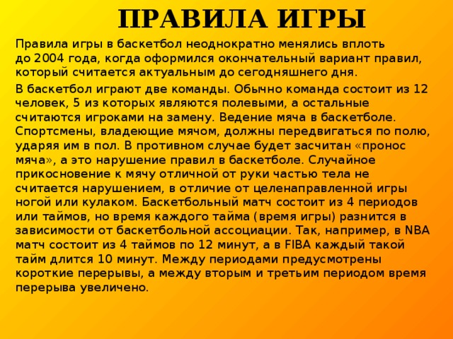  Правила игры Правила игры в баскетбол неоднократно менялись вплоть до 2004 года, когда оформился окончательный вариант правил, который считается актуальным до сегодняшнего дня. В баскетбол играют две команды. Обычно команда состоит из 12 человек, 5 из которых являются полевыми, а остальные считаются игроками на замену. Ведение мяча в баскетболе. Спортсмены, владеющие мячом, должны передвигаться по полю, ударяя им в пол. В противном случае будет засчитан «пронос мяча», а это нарушение правил в баскетболе. Случайное прикосновение к мячу отличной от руки частью тела не считается нарушением, в отличие от целенаправленной игры ногой или кулаком. Баскетбольный матч состоит из 4 периодов или таймов, но время каждого тайма (время игры) разнится в зависимости от баскетбольной ассоциации. Так, например, в NBA матч состоит из 4 таймов по 12 минут, а в FIBA каждый такой тайм длится 10 минут. Между периодами предусмотрены короткие перерывы, а между вторым и третьим периодом время перерыва увеличено.        