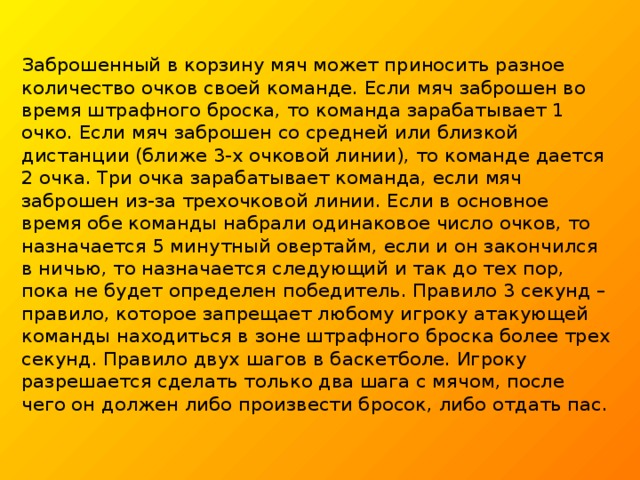 Заброшенный в корзину мяч может приносить разное количество очков своей команде. Если мяч заброшен во время штрафного броска, то команда зарабатывает 1 очко. Если мяч заброшен со средней или близкой дистанции (ближе 3-х очковой линии), то команде дается 2 очка. Три очка зарабатывает команда, если мяч заброшен из-за трехочковой линии. Если в основное время обе команды набрали одинаковое число очков, то назначается 5 минутный овертайм, если и он закончился в ничью, то назначается следующий и так до тех пор, пока не будет определен победитель. Правило 3 секунд – правило, которое запрещает любому игроку атакующей команды находиться в зоне штрафного броска более трех секунд. Правило двух шагов в баскетболе. Игроку разрешается сделать только два шага с мячом, после чего он должен либо произвести бросок, либо отдать пас.     