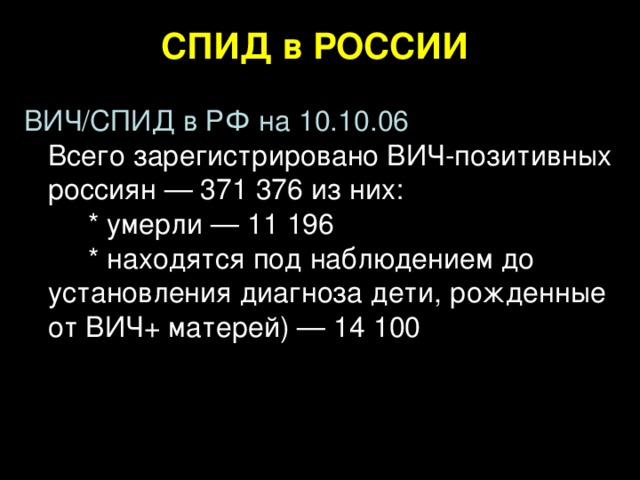 СПИД в РОССИИ  ВИЧ/СПИД в РФ на 10.10.06  Всего зарегистрировано ВИЧ-позитивных  россиян — 371 376 из них:   * умерли — 11 196   * находятся под наблюдением до установления диагноза дети, рожденные от ВИЧ+ матерей) — 14 100    