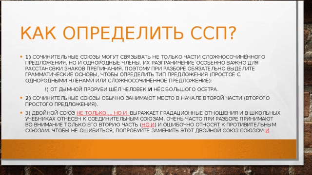 КАК ОПРЕДЕЛИТЬ ССП? 1)  СОЧИНИТЕЛЬНЫЕ СОЮЗЫ МОГУТ СВЯЗЫВАТЬ НЕ ТОЛЬКО ЧАСТИ СЛОЖНОСОЧИНЁННОГО ПРЕДЛОЖЕНИЯ, НО И ОДНОРОДНЫЕ ЧЛЕНЫ. ИХ РАЗГРАНИЧЕНИЕ ОСОБЕННО ВАЖНО ДЛЯ РАССТАНОВКИ ЗНАКОВ ПРЕПИНАНИЯ. ПОЭТОМУ ПРИ РАЗБОРЕ ОБЯЗАТЕЛЬНО ВЫДЕЛИТЕ ГРАММАТИЧЕСКИЕ ОСНОВЫ, ЧТОБЫ ОПРЕДЕЛИТЬ ТИП ПРЕДЛОЖЕНИЯ (ПРОСТОЕ С ОДНОРОДНЫМИ ЧЛЕНАМИ ИЛИ СЛОЖНОСОЧИНЁННОЕ ПРЕДЛОЖЕНИЕ):  !) ОТ ДЫМНОЙ ПРОРУБИ ШЁЛ ЧЕЛОВЕК  И  НЁС БОЛЬШОГО ОСЕТРА. 2)  СОЧИНИТЕЛЬНЫЕ СОЮЗЫ ОБЫЧНО ЗАНИМАЮТ МЕСТО В НАЧАЛЕ ВТОРОЙ ЧАСТИ (ВТОРОГО ПРОСТОГО ПРЕДЛОЖЕНИЯ). 3) ДВОЙНОЙ СОЮЗ  НЕ ТОЛЬКО..., НО И  ВЫРАЖАЕТ ГРАДАЦИОННЫЕ ОТНОШЕНИЯ И В ШКОЛЬНЫХ УЧЕБНИКАХ ОТНЕСЕН К СОЕДИНИТЕЛЬНЫМ СОЮЗАМ. ОЧЕНЬ ЧАСТО ПРИ РАЗБОРЕ ПРИНИМАЮТ ВО ВНИМАНИЕ ТОЛЬКО ЕГО ВТОРУЮ ЧАСТЬ ( НО И ) И ОШИБОЧНО ОТНОСЯТ К ПРОТИВИТЕЛЬНЫМ СОЮЗАМ. ЧТОБЫ НЕ ОШИБИТЬСЯ, ПОПРОБУЙТЕ ЗАМЕНИТЬ ЭТОТ ДВОЙНОЙ СОЮЗ СОЮЗОМ  И . 