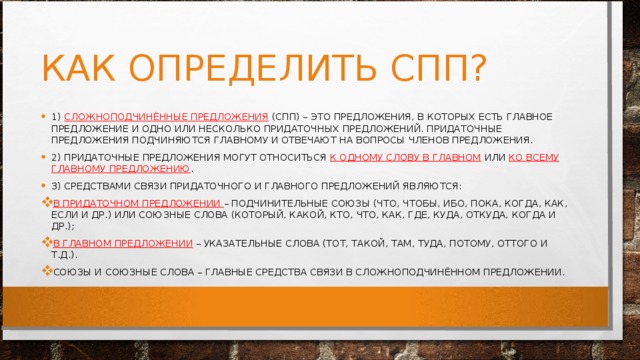 КАК ОПРЕДЕЛИТЬ СПП? 1)  СЛОЖНОПОДЧИНЁННЫЕ ПРЕДЛОЖЕНИЯ  (СПП) – ЭТО ПРЕДЛОЖЕНИЯ, В КОТОРЫХ ЕСТЬ ГЛАВНОЕ ПРЕДЛОЖЕНИЕ И ОДНО ИЛИ НЕСКОЛЬКО ПРИДАТОЧНЫХ ПРЕДЛОЖЕНИЙ. ПРИДАТОЧНЫЕ ПРЕДЛОЖЕНИЯ ПОДЧИНЯЮТСЯ ГЛАВНОМУ И ОТВЕЧАЮТ НА ВОПРОСЫ ЧЛЕНОВ ПРЕДЛОЖЕНИЯ. 2) ПРИДАТОЧНЫЕ ПРЕДЛОЖЕНИЯ МОГУТ ОТНОСИТЬСЯ  К ОДНОМУ СЛОВУ В ГЛАВНОМ  ИЛИ  КО ВСЕМУ ГЛАВНОМУ ПРЕДЛОЖЕНИЮ . 3) СРЕДСТВАМИ СВЯЗИ ПРИДАТОЧНОГО И ГЛАВНОГО ПРЕДЛОЖЕНИЙ ЯВЛЯЮТСЯ: В ПРИДАТОЧНОМ ПРЕДЛОЖЕНИИ  – ПОДЧИНИТЕЛЬНЫЕ СОЮЗЫ (ЧТО, ЧТОБЫ, ИБО, ПОКА, КОГДА, КАК, ЕСЛИ И ДР.) ИЛИ СОЮЗНЫЕ СЛОВА (КОТОРЫЙ, КАКОЙ, КТО, ЧТО, КАК, ГДЕ, КУДА, ОТКУДА, КОГДА И ДР.); В ГЛАВНОМ ПРЕДЛОЖЕНИИ  – УКАЗАТЕЛЬНЫЕ СЛОВА (ТОТ, ТАКОЙ, ТАМ, ТУДА, ПОТОМУ, ОТТОГО И Т.Д.). СОЮЗЫ И СОЮЗНЫЕ СЛОВА – ГЛАВНЫЕ СРЕДСТВА СВЯЗИ В СЛОЖНОПОДЧИНЁННОМ ПРЕДЛОЖЕНИИ. 