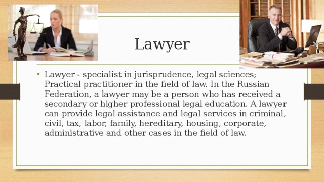 Lawyer Lawyer - specialist in jurisprudence, legal sciences; Practical practitioner in the field of law. In the Russian Federation, a lawyer may be a person who has received a secondary or higher professional legal education. A lawyer can provide legal assistance and legal services in criminal, civil, tax, labor, family, hereditary, housing, corporate, administrative and other cases in the field of law. 