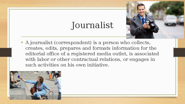 Journalist A journalist (correspondent) is a person who collects, creates, edits, prepares and formats information for the editorial office of a registered media outlet, is associated with labor or other contractual relations, or engages in such activities on his own initiative. 