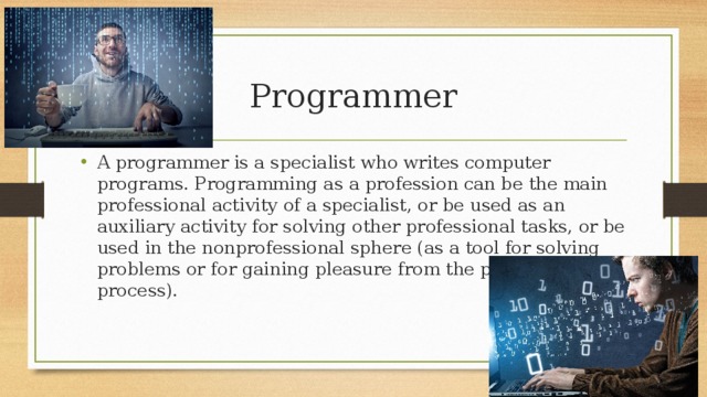  Programmer A programmer is a specialist who writes computer programs. Programming as a profession can be the main professional activity of a specialist, or be used as an auxiliary activity for solving other professional tasks, or be used in the nonprofessional sphere (as a tool for solving problems or for gaining pleasure from the programming process). 