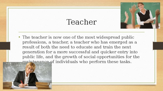 Teacher The teacher is now one of the most widespread public professions, a teacher, a teacher who has emerged as a result of both the need to educate and train the next generation for a more successful and quicker entry into public life, and the growth of social opportunities for the maintenance of individuals who perform these tasks. 