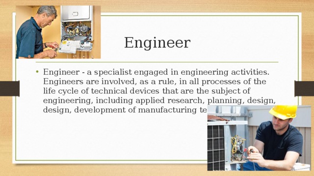 Engineer Engineer - a specialist engaged in engineering activities. Engineers are involved, as a rule, in all processes of the life cycle of technical devices that are the subject of engineering, including applied research, planning, design, design, development of manufacturing technology 
