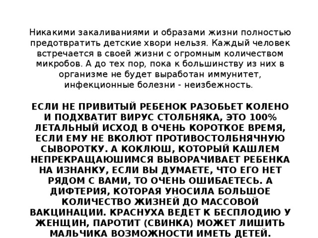 Никакими закаливаниями и образами жизни полностью предотвратить детские хвори нельзя. Каждый человек встречается в своей жизни с огромным количеством микробов. А до тех пор, пока к большинству из них в организме не будет выработан иммунитет, инфекционные болезни - неизбежность. ЕСЛИ НЕ ПРИВИТЫЙ РЕБЕНОК РАЗОБЬЕТ КОЛЕНО И ПОДХВАТИТ ВИРУС СТОЛБНЯКА, ЭТО 100% ЛЕТАЛЬНЫЙ ИСХОД В ОЧЕНЬ КОРОТКОЕ ВРЕМЯ, ЕСЛИ ЕМУ НЕ ВКОЛЮТ ПРОТИВОСТОЛБНЯЧНУЮ СЫВОРОТКУ. А КОКЛЮШ, КОТОРЫЙ КАШЛЕМ НЕПРЕКРАЩАЮШИМСЯ ВЫВОРАЧИВАЕТ РЕБЕНКА НА ИЗНАНКУ, ЕСЛИ ВЫ ДУМАЕТЕ, ЧТО ЕГО НЕТ РЯДОМ С ВАМИ, ТО ОЧЕНЬ ОШИБАЕТЕСЬ. А ДИФТЕРИЯ, КОТОРАЯ УНОСИЛА БОЛЬШОЕ КОЛИЧЕСТВО ЖИЗНЕЙ ДО МАССОВОЙ ВАКЦИНАЦИИ. КРАСНУХА ВЕДЕТ К БЕСПЛОДИЮ У ЖЕНЩИН, ПАРОТИТ (СВИНКА) МОЖЕТ ЛИШИТЬ МАЛЬЧИКА ВОЗМОЖНОСТИ ИМЕТЬ ДЕТЕЙ. ХОТИТЕ ПОЭКСПЕРИМЕНТИРОВАТЬ? ЕСЛИ РЕБЕНОК ЗДОРОВ, ПРИВИВКИ СТАВИТЬ НАДО. ВРЕДА ОСОБОГО ОНИ НЕ ПРИНОСЯТ. 