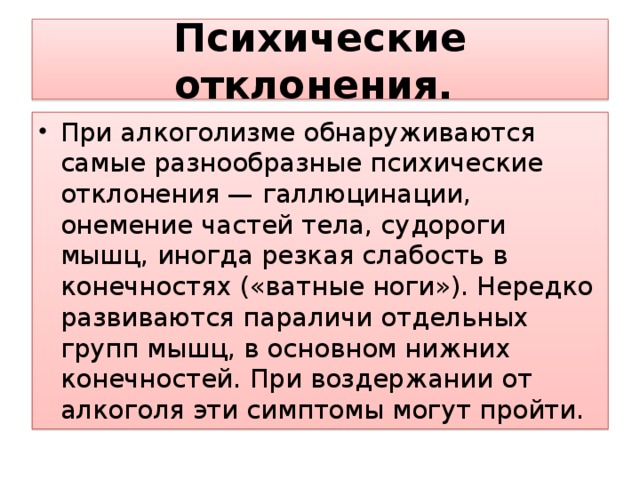 Психические отклонения.  При алкоголизме обнаруживаются самые разнообразные психические отклонения — галлюцинации, онемение частей тела, судороги мышц, иногда резкая слабость в конечностях («ватные ноги»). Нередко развиваются параличи отдельных групп мышц, в основном нижних конечностей. При воздержании от алкоголя эти симптомы могут пройти. 