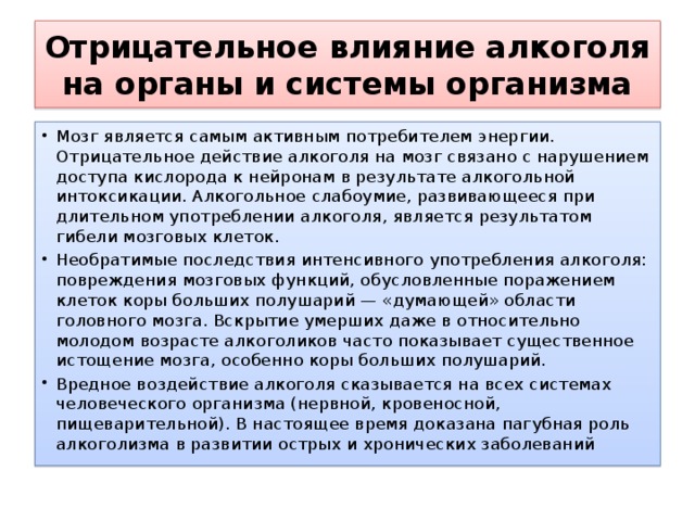 Отрицательное влияние алкоголя на органы и системы организма Мозг является самым активным потребителем энергии. Отрицательное действие алкоголя на мозг связано с нарушением доступа кислорода к нейронам в результате алкогольной интоксикации. Алкогольное слабоумие, развивающееся при длительном употреблении алкоголя, является результатом гибели мозговых клеток. Необратимые последствия интенсивного употребления алкоголя: повреждения мозговых функций, обусловленные поражением клеток коры больших полушарий — «думающей» области головного мозга. Вскрытие умерших даже в относительно молодом возрасте алкоголиков часто показывает существенное истощение мозга, особенно коры больших полушарий. Вредное воздействие алкоголя сказывается на всех системах человеческого организма (нервной, кровеносной, пищеварительной). В настоящее время доказана пагубная роль алкоголизма в развитии острых и хронических заболеваний 