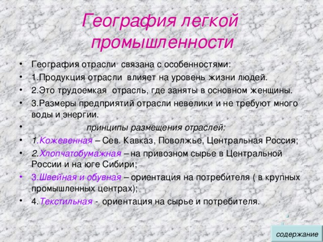 География легкой промышленности География отрасли связана с особенностями: 1.Продукция отрасли влияет на уровень жизни людей. 2.Это трудоемкая отрасль, где заняты в основном женщины. 3.Размеры предприятий отрасли невелики и не требуют много воды и энергии.  принципы размещения отраслей: 1 .Кожевенная – Сев. Кавказ, Поволжье, Центральная Россия ; 2. Хлопчатобумажная – на привозном сырье в Центральной России и на юге Сибири ; 3. Швейная и обувная – ориентация на потребителя ( в крупных промышленных центрах) ; 4. Текстильная - ориентация на сырье и потребителя. содержание 