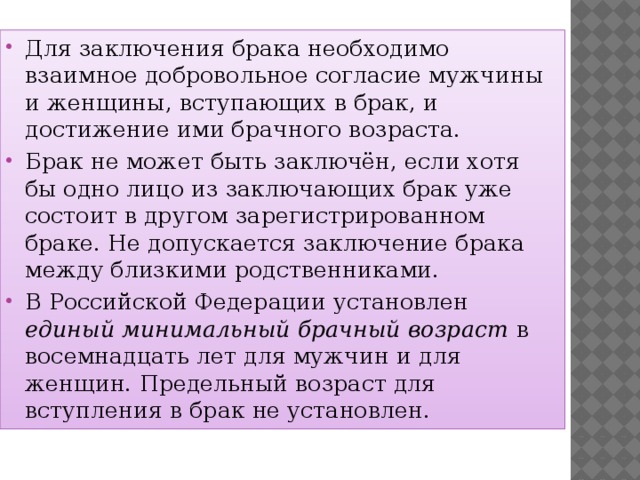 Для заключения брака необходимо взаимное добровольное согласие мужчины и женщины, вступающих в брак, и достижение ими брачного возраста. Брак не может быть заключён, если хотя бы одно лицо из заключающих брак уже состоит в другом зарегистрированном браке. Не допускается заключение брака между близкими родственниками. В Российской Федерации установлен единый минимальный брачный возраст в восемнадцать лет для мужчин и для женщин. Предельный возраст для вступления в брак не установлен. 