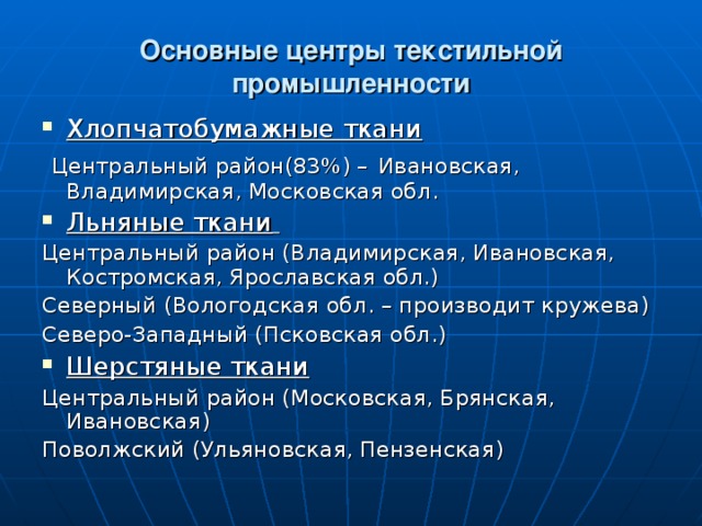 Основные центры текстильной промышленности Хлопчатобумажные ткани Центральный район(83%) – Ивановская, Владимирская, Московская обл. Льняные ткани   Центральный район (Владимирская, Ивановская, Костромская, Ярославская обл.) Северный (Вологодская обл. – производит кружева) Северо-Западный (Псковская обл.) Шерстяные ткани Центральный район (Московская, Брянская, Ивановская) Поволжский (Ульяновская, Пензенская) 