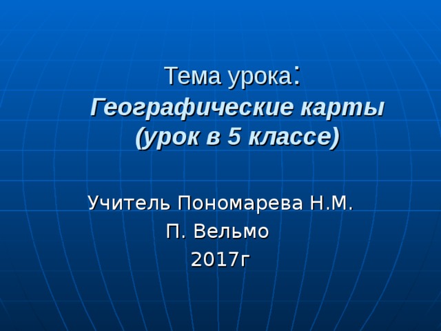 Тема урока :  Географические карты  (урок в 5 классе) Учитель Пономарева Н.М. П. Вельмо 2017г 
