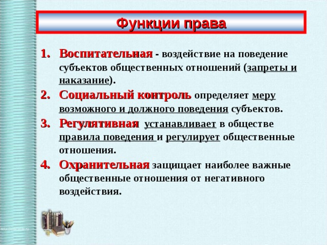 Функции права Воспитательная - воздействие на поведение субъектов общественных отношений ( запреты и наказание ). Социальный контроль  определяет меру возможного и должного поведения субъектов. Регулятивная  устанавливает в обществе правила поведения и регулирует общественные отношения. Охранительная защищает наиболее важные общественные отношения от негативного воздействия.  