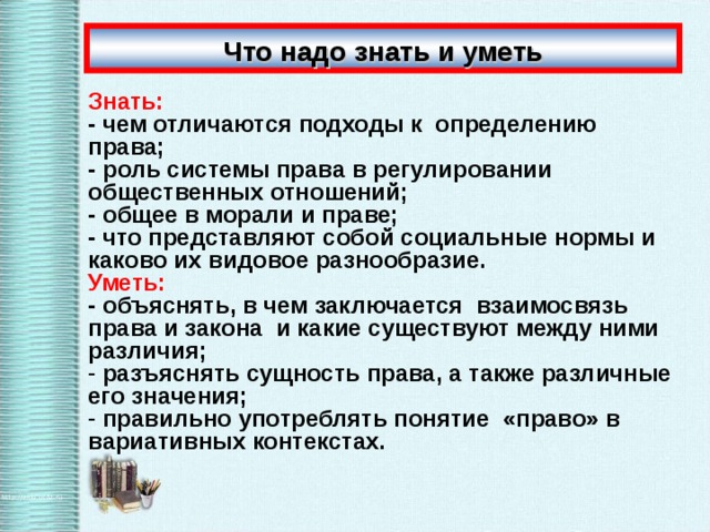 Что надо знать и уметь Знать: - чем отличаются подходы к определению права; - роль системы права в регулировании общественных отношений; - общее в морали и праве; - что представляют собой социальные нормы и каково их видовое разнообразие. Уметь: - объяснять, в чем заключается взаимосвязь права и закона и какие существуют между ними различия;  разъяснять сущность права, а также различные его значения;  правильно употреблять понятие «право» в вариативных контекстах. 