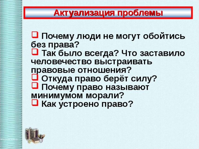 Актуализация проблемы  Почему люди не могут обойтись без права?  Так было всегда? Что заставило человечество выстраивать правовые отношения?  Откуда право берёт силу?  Почему право называют минимумом морали?  Как устроено право? 