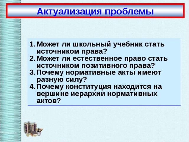 Актуализация проблемы Может ли школьный учебник стать источником права? Может ли естественное право стать источником позитивного права? Почему нормативные акты имеют разную силу? Почему конституция находится на вершине иерархии нормативных актов?  