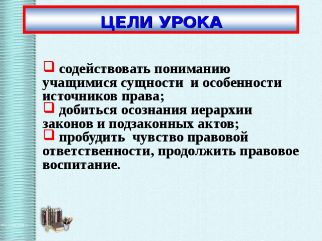 ЦЕЛИ УРОКА  содействовать пониманию  учащимися сущности  и особенности источников права;  добиться осознания иерархии законов и подзаконных актов;  пробудить  чувство правовой ответственности, продолжить правовое воспитание.   