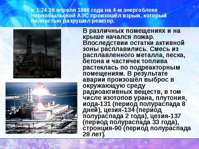 в 1:24 26 апреля 1986 года на 4-м энергоблоке Чернобыльской АЭС произошёл взрыв, который полностью разрушил реактор. В различных помещениях и на крыше начался пожар. Впоследствии остатки активной зоны расплавились. Смесь из расплавленного металла, песка, бетона и частичек топлива растеклась по подреакторным помещениям. В результате аварии произошёл выброс в окружающую среду радиоактивных веществ, в том числе изотопов урана, плутония, иода-131 (период полураспада 8 дней), цезия-134 (период полураспада 2 года), цезия-137 (период полураспада 33 года), стронция-90 (период полураспада 28 лет). 