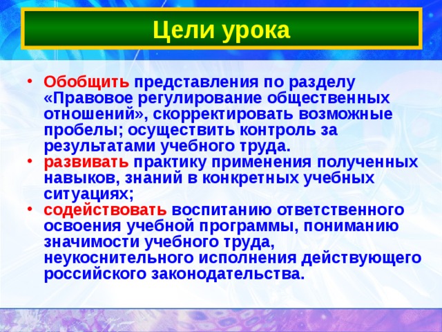 Цели урока Обобщить представления по разделу «Правовое регулирование общественных отношений», скорректировать возможные пробелы; осуществить контроль за результатами учебного труда. развивать практику применения полученных навыков, знаний в конкретных учебных ситуациях; содействовать воспитанию ответственного освоения учебной программы, пониманию значимости учебного труда, неукоснительного исполнения действующего российского законодательства. 